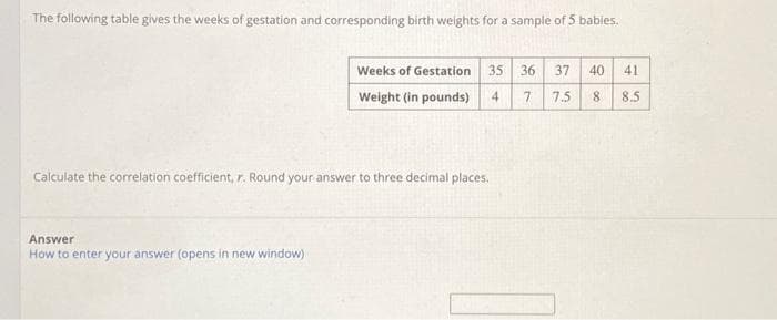 The following table gives the weeks of gestation and corresponding birth weights for a sample of 5 babies.
Weeks of Gestation 35 36 37 40 41
Weight (in pounds) 4
7
7.5
8 8.5
Calculate the correlation coefficient, r. Round your answer to three decimal places.
Answer
How to enter your answer (opens in new window)