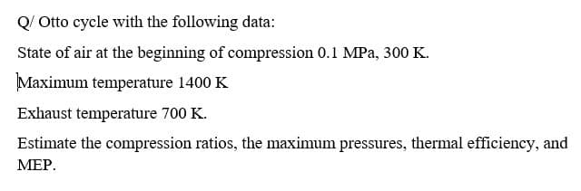 Q/ Otto cycle with the following data:
State of air at the beginning of compression 0.1 MPa, 300 K.
Maximum temperature 1400 K
Exhaust temperature 700 K.
Estimate the compression ratios, the maximum pressures, thermal efficiency, and
МЕР.
