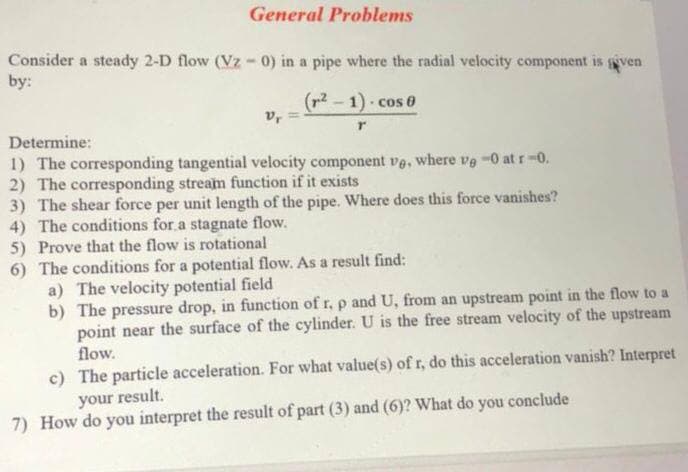 General Problems
Consider a steady 2-D flow (Vz - 0) in a pipe where the radial velocity component is gven
by:
(p2 - 1) cos 0
vr
Determine:
1) The corresponding tangential velocity component ve, where ve -0 at r-0.
2) The corresponding stream function if it exists
3) The shear force per unit length of the pipe. Where does this force vanishes?
4) The conditions for.a stagnate flow.
5) Prove that the flow is rotational
6) The conditions for a potential flow. As a result find:
a) The velocity potential field
b) The pressure drop, in function of r, p and U, from an upstream point in the flow to a
point near the surface of the cylinder. U is the free stream velocity of the upstream
flow.
c) The particle acceleration. For what value(s) of r, do this acceleration vanish? Interpret
your result.
7) How do you interpret the result of part (3) and (6)? What do you conclude
