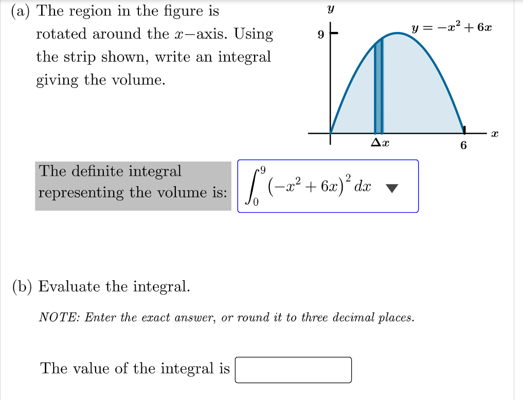 (a) The region in the figure is
rotated around the x-axis. Using
y = -a? + 6x
9
the strip shown, write an integral
giving the volume.
Ax
6
The definite integral
representing the volume is:
0.
-x² + 6x)´ dx ▼
(b) Evaluate the integral.
NOTE: Enter the exact answer, or round it to three decimal places.
The value of the integral is
