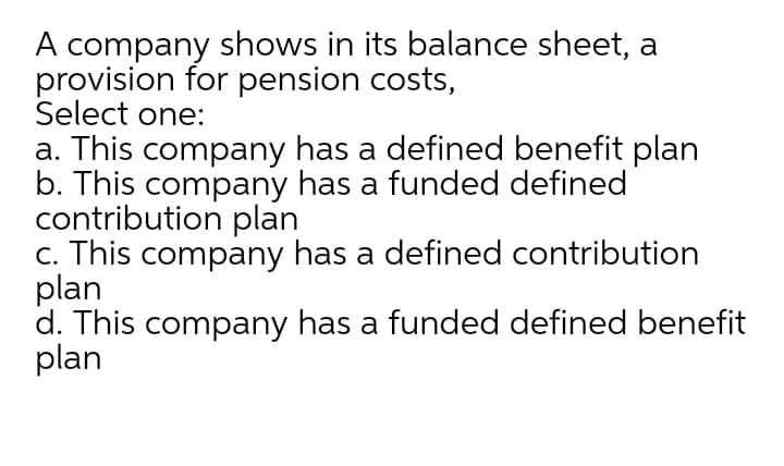 A company shows in its balance sheet, a
provision for pension costs,
Select one:
a. This company has a defined benefit plan
b. This company has a funded defined
contribution plan
c. This company has a defined contribution
plan
d. This company has a funded defined benefit
plan
