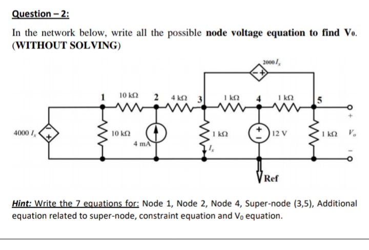 Question - 2:
In the network below, write all the possible node voltage equation to find Vo.
(WITHOUT SOLVING)
2000/,
10 ΚΩ
2 4 kn 3
I k2
I kN
4000 I,
10 k2
I kQ
12 V
I kQ
V.
4 ma
Ref
Hint: Write the 7 equations for: Node 1, Node 2, Node 4, Super-node (3,5), Additional
equation related to super-node, constraint equation and Vo equation.
