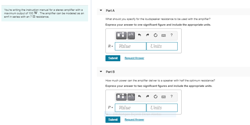 You're writing the instruction manual for a stereo amplifier with a
maximum output of 100 W. The amplifier can be modeled as an
emf in series with an 7 2 resistance.
Part A
What should you specify for the loudspeaker resistance to be used with the amplifier?
Express your answer to one significant figure and include the appropriate units.
?
R=
Value
Units
Submit
Request Answer
Part B
How much power can the amplifier deliver to a speaker with half the optimum resistance?
