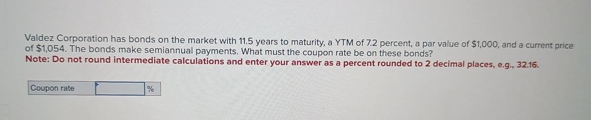 Valdez Corporation has bonds on the market with 11.5 years to maturity, a YTM of 7.2 percent, a par value of $1,000, and a current price
of $1,054. The bonds make semiannual payments. What must the coupon rate be on these bonds?
Note: Do not round intermediate calculations and enter your answer as a percent rounded to 2 decimal places, e.g., 32.16.
Coupon rate
%