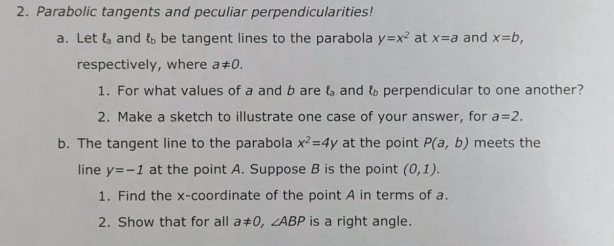 2. Parabolic tangents and peculiar perpendicularities!
a. Let la and lb be tangent lines to the parabola y=x² at x=a and x=b,
respectively, where a#0.
1. For what values of a and b are la and lb perpendicular to one another?
2. Make a sketch to illustrate one case of your answer, for a=2.
b. The tangent line to the parabola x2=4y at the point P(a, b) meets the
line y=-1 at the point A. Suppose B is the point (0,1).
1. Find the x-coordinate of the point A in terms of a.
2. Show that for all a+0, ABP is a right angle.
