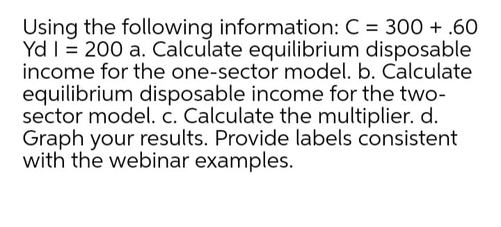 Using the following information: C = 300 + .60
Yd I= 200 a. Calculate equilibrium disposable
income for the one-sector model. b. Calculate
equilibrium disposable income for the two-
sector model. c. Calculate the multiplier. d.
Graph your results. Provide labels consistent
with the webinar examples.
