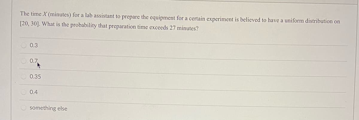 The time X (minutes) for a lab assistant to prepare the equipment for a certain experiment is believed to have a uniform distribution on
[20, 30]. What is the probability that preparation time exceeds 27 minutes?
0.3
O. 0.7
O 0.35
0.4
something else
