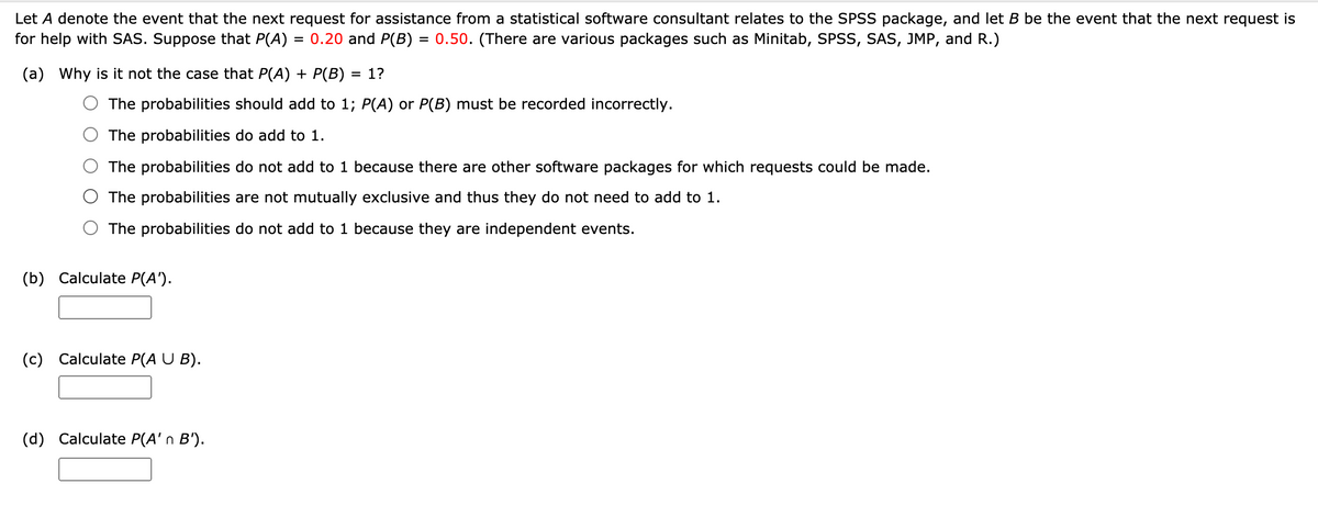 Let A denote the event that the next request for assistance from a statistical software consultant relates to the SPSS package, and let B be the event that the next request is
for help with SAS. Suppose that P(A)
0.20 and P(B) = 0.50. (There are various packages such as Minitab, SPSS, SAS, JMP, and R.)
(a) Why is it not the case that P(A) + P(B) = 1?
%3D
The probabilities should add to 1; P(A) or P(B) must be recorded incorrectly.
The probabilities do add to 1.
The probabilities do not add to 1 because there are other software packages for which requests could be made.
The probabilities are not mutually exclusive and thus they do not need to add to 1.
The probabilities do not add to 1 because they are independent events.
(b) Calculate P(A').
(c) Calculate P(A U B).
(d) Calculate P(A' n B').
