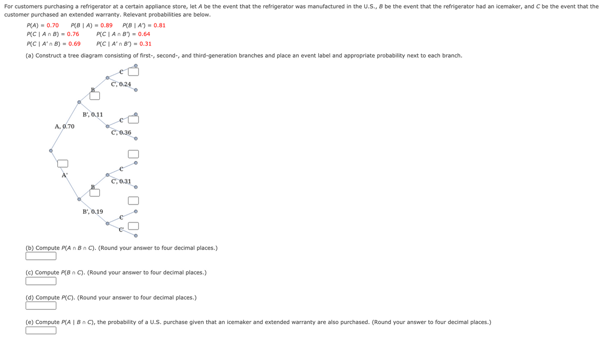 For customers purchasing a refrigerator at a certain appliance store, let A be the event that the refrigerator was manufactured in the U.S., B be the event that the refrigerator had an icemaker, and C be the event that the
customer purchased an extended warranty. Relevant probabilities are below.
P(A) = 0.70
P(B | A) = 0.89
P(B | A') = 0.81
P(C | An B) = 0.76
P(C | A n B') = 0.64
P(C | A'n B) = 0.69
P(C | A'n B') = 0.31
(a) Construct a tree diagram consisting of first-, second-, and third-generation branches and place an event label and appropriate probability next to each branch.
C', 0.24
B', 0.11
A, 0.70
C', 0.36
À'
C', 0.31
B', 0.19
(b) Compute P(A n B n C). (Round your answer to four decimal places.)
(c) Compute P(B n C). (Round your answer to four decimal places.)
(d) Compute P(C). (Round your answer to four decimal places.)
(e) Compute P(A | B n C), the probability of a U.S. purchase given that an icemaker and extended warranty are also purchased. (Round your answer to four decimal places.)
