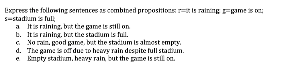 Express the following sentences as combined propositions: r=it is raining; g=game
s=stadium is full;
a. It is raining, but the game is still on.
b. It is raining, but the stadium is full.
No rain, good game, but the stadium is almost empty.
d. The game is off due to heavy rain despite full stadium.
e. Empty stadium, heavy rain, but the game is still on.
on;
C.
