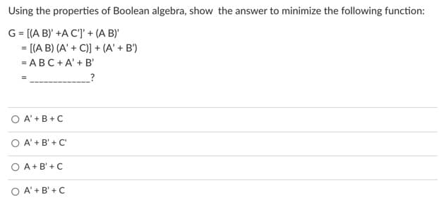 Using the properties of Boolean algebra, show the answer to minimize the following function:
G = [(A B)' +A C']' + (A B)
= [(A B) (A' + C)] + (A' + B')
= ABC+A' + B'
O A' +B +C
O A' + B' + C'
O A +B' + C
O A' + B' +C
