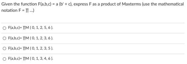 Given the function F(a,b.c) = a (b' + c), express Fas a product of Maxterms (use the mathematical
notation F = .)
O Fla,b.c) = TIM (0, 1, 2, 5, 6 ).
O Fla,b.c)= TIM (0, 1, 2, 3, 6 ).
O Fla,b.c)= TIM ( 0, 1, 2, 3, 5 ).
O Fla,b,c)= TTM ( 0, 1, 3, 4, 6 ).
