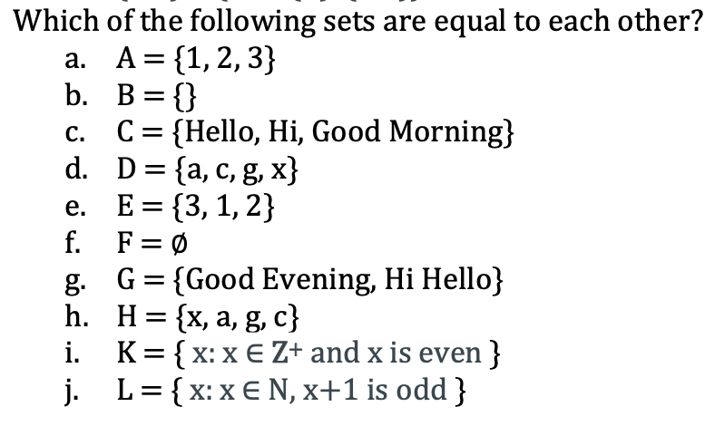 Which of the following sets are equal to each other?
а. А %3D {1,2, 3}
b. B={}
C = {Hello, Hi, Good Morning}
d. D= {a, c, g, x}
E = {3, 1, 2}
f. F= Ø
g. G= {Good Evening, Hi Hello}
h. Н%3D {x, а, g, c}
K= { x: x E Z+ and x is even}
j. L= {x: x€ N, x+1 is odd }
С.
е.
=
i.
