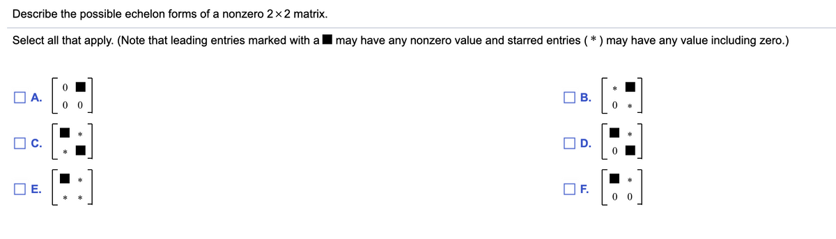 Describe the possible echelon forms of a nonzero 2x2 matrix.
Select all that apply. (Note that leading entries marked with a
may have any nonzero value and starred entries (* ) may have any value including zero.)
A.
O C.
OD.
OF.
0 0
B.
E.
