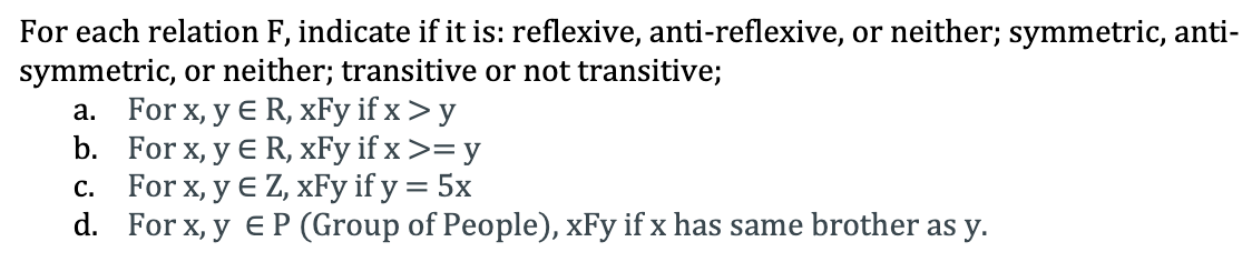 For each relation F, indicate if it is: reflexive, anti-reflexive, or neither; symmetric, anti-
symmetric, or neither; transitive or not transitive;
a. For x, y E R, xFy if x > y
b. For x, y E R, xFy if x >= y
c. For x, y € Z, xFy if y = 5x
d. For x, y e P (Group of People), xFy if x has same brother as y.
