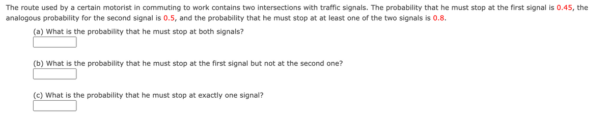 The route used by a certain motorist in commuting to work contains two intersections with traffic signals. The probability that he must stop at the first signal is 0.45, the
analogous probability for the second signal is 0.5, and the probability that he must stop at at least one of the two signals is 0.8.
(a) What is the probability that he must stop at both signals?
(b) What is the probability that he must stop at the first signal but not at the second one?
(c) What is the probability that he must stop at exactly one signal?
