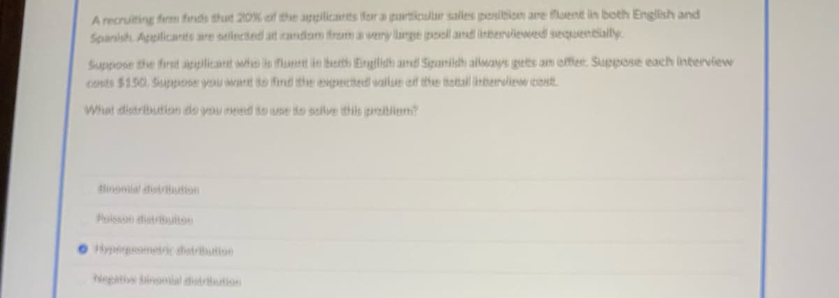 A recruiting firm finds thut 20% of the applicants for a particular salles posibion are fluent in both English and
Spanish. Appilicants are selected at random from a wery large pool and interviewed sequentially
Suppose the first applicant who is flsent in both Einglish and Sipanish allways gets an offer. Suppose each interview
costs $150. Suppose you wart to find the expected wailue off the totall inberview cost
What distribution do you need to use to solve this probilem?
Binomial distribution
Poisson distribuiton
OHypergeometric distrbution
Negative binomial distriution
