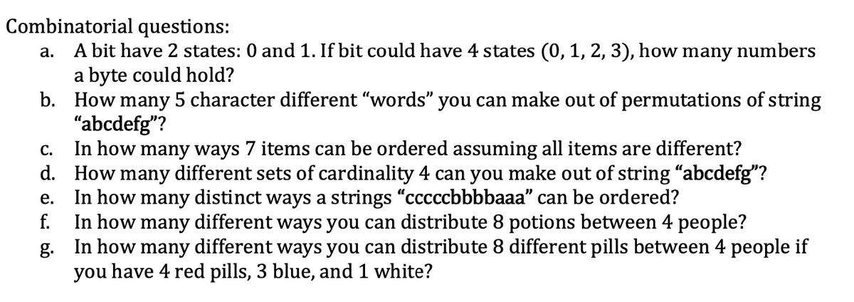 Combinatorial questions:
A bit have 2 states: 0 and 1. If bit could have 4 states (0, 1, 2, 3), how many numbers
a byte could hold?
b. How many 5 character different "words" you can make out of permutations of string
"abcdefg"?
In how many ways 7 items can be ordered assuming all items are different?
d. How many different sets of cardinality 4 can you make out of string “abcdefg"?
In how many distinct ways a strings "cccccbbbbaaa" can be ordered?
f.
а.
С.
е.
In how many different ways you can distribute 8 potions between 4 people?
g. In how many different ways you can distribute 8 different pills between 4 people if
you have 4 red pills, 3 blue, and 1 white?
