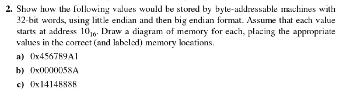 2. Show how the following values would be stored by byte-addressable machines with
32-bit words, using little endian and then big endian format. Assume that each value
starts at address 1016. Draw a diagram of memory for each, placing the appropriate
values in the correct (and labeled) memory locations.
a) O×456789A1
b) 0X0000058A
c) Ox14148888
