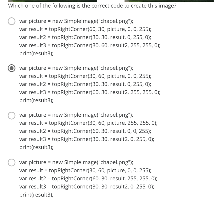 Which one of the following is the correct code to create this image?
var picture = new Simplelmage("chapel.png");
var result = topRightCorner(60, 30, picture, 0, 0, 255);
var result2 = topRightCorner(30, 30, result, 0, 255, 0);
var result3 = topRightCorner(30, 60, result2, 255, 255, 0);
print(result3);
var picture = new Simplelmage("chapel.png");
var result = topRightCorner(30, 60, picture, 0, 0, 255);
var result2 = topRightCorner(30, 30, result, 0, 255, 0);
var result3 = topRightCorner(60, 30, result2, 255, 255, 0);
print(result3);
var picture = new Simplelmage("chapel.png");
var result = topRightCorner(30, 60, picture, 255, 255, 0);
var result2 = topRightCorner(60, 30, result, 0, 0, 255);
var result3 = topRightCorner(30, 30, result2, 0, 255, 0);
print(result3);
var picture = new Simplelmage("chapel.png");
var result = topRightCorner(30, 60, picture, 0, 0, 255);
var result2 = topRightCorner(60, 30, result, 255, 255, 0);
var result3 = topRightCorner(30, 30, result2, 0, 255, 0);
print(result3);
