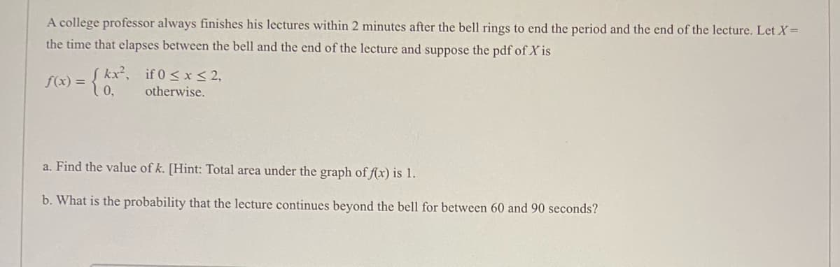 A college professor always finishes his lectures within 2 minutes after the bell rings to end the period and the end of the lecture. Let X=
the time that elapses between the bell and the end of the lecture and suppose the pdf of X is
f(x) = 10,
Skx², if 0 < x< 2,
otherwise.
a. Find the value of k. [Hint: Total area under the graph of f(xr) is 1.
b. What is the probability that the lecture continues beyond the bell for between 60 and 90 seconds?
