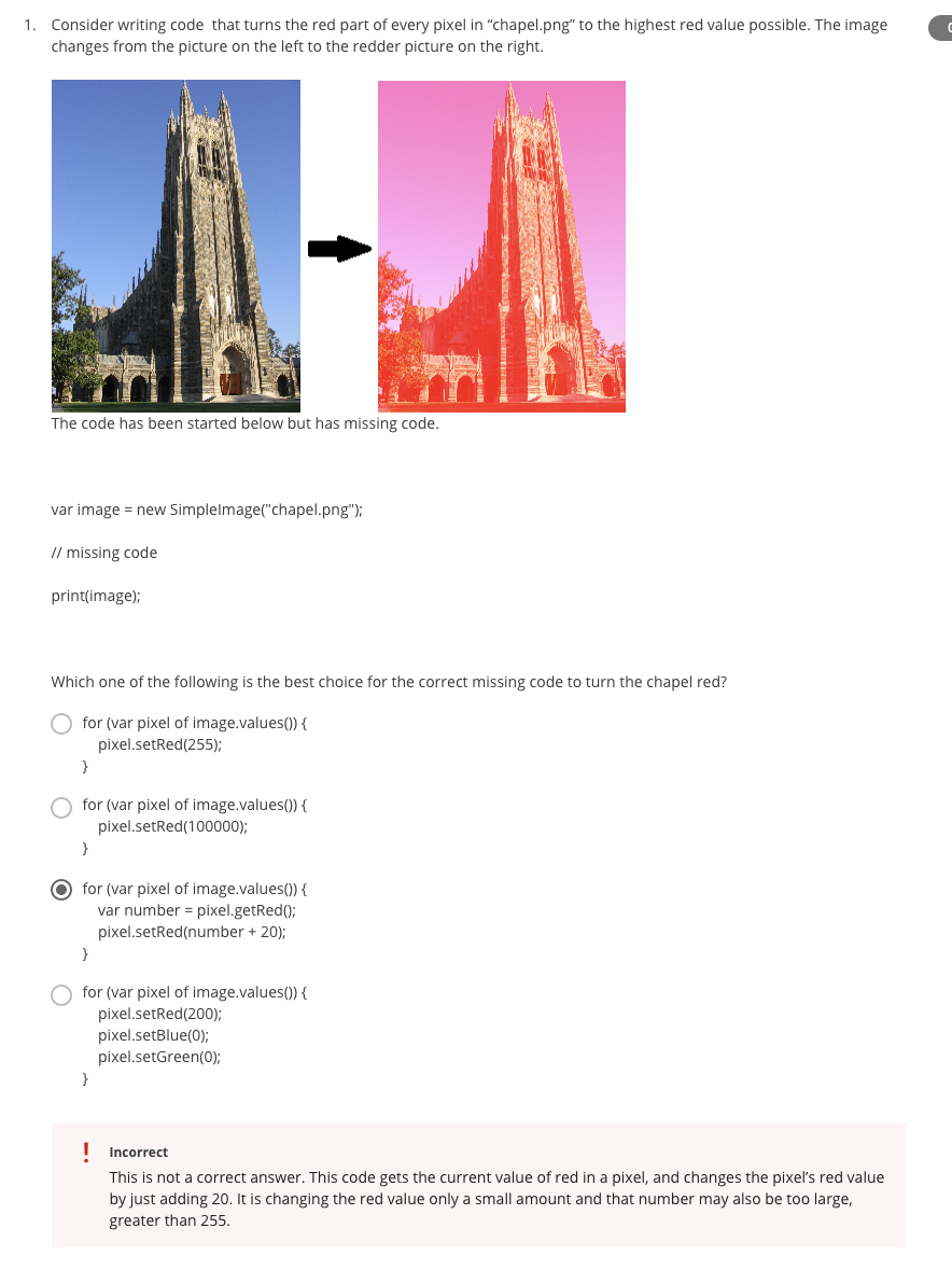 1. Consider writing code that turns the red part of every pixel in "chapel.png" to the highest red value possible. The image
changes from the picture on the left to the redder picture on the right.
The code has been started below but has missing code.
var image = new Simplelmage("chapel.png");
// missing code
print(image);
Which one of the following is the best choice for the correct missing code to turn the chapel red?
for (var pixel of image.values()) {
pixel.setRed(255);
}
for (var pixel of image.values()) {
pixel.setRed(100000);
}
for (var pixel of image.values()) {
var number = pixel.getRed();
pixel.setRed(number + 20);
}
for (var pixel of image.values()) {
pixel.setRed(200);
pixel.setBlue(0);
pixel.setGreen(0);
}
I Incorrect
This is not a correct answer. This code gets the current value of red in a pixel, and changes the pixel's red value
by just adding 20. It is changing the red value only a small amount and that number may also be too large,
greater than 255.
