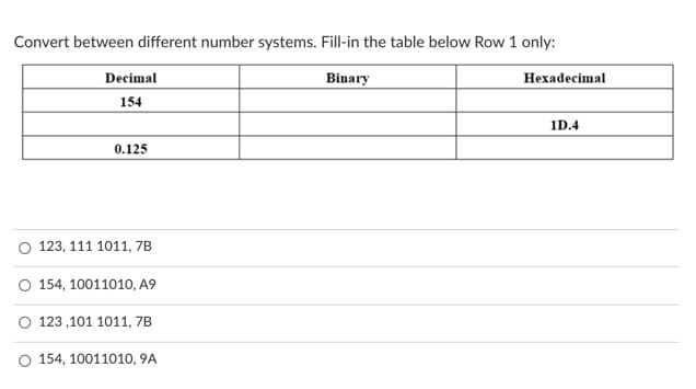 Convert between different number systems. Fill-in the table below Row 1 only:
Decimal
Binary
Нехadecimal
154
1D.4
0.125
O 123, 111 1011, 7B
O 154, 10011010, A9
O 123 ,101 1011, 7B
O 154, 10011010, 9A
