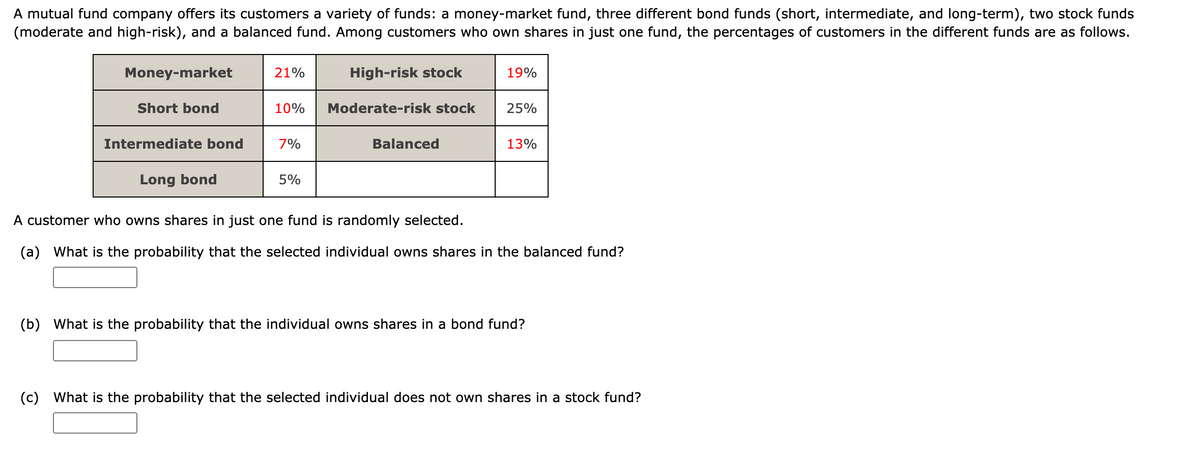 A mutual fund company offers its customers a variety of funds: a money-market fund, three different bond funds (short, intermediate, and long-term), two stock funds
(moderate and high-risk), and a balanced fund. Among customers who own shares in just one fund, the percentages of customers in the different funds are as follows.
Money-market
21%
High-risk stock
19%
Short bond
10%
Moderate-risk stock
25%
Intermediate bond
7%
Balanced
13%
Long bond
5%
A customer who owns shares in just one fund is randomly selected.
(a) What is the probability that the selected individual owns shares in the balanced fund?
(b) What is the probability that the individual owns shares in a bond fund?
(c) What is the probability that the selected individual does not own shares in a stock fund?
