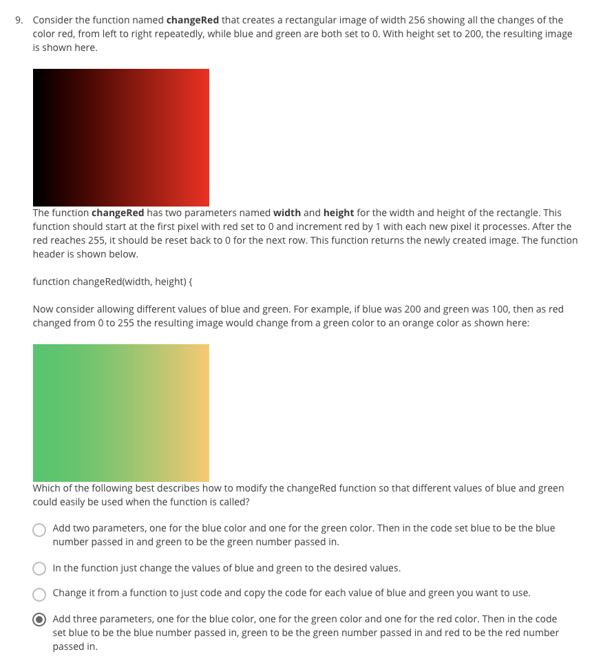 9. Consider the function named changeRed that creates a rectangular image of width 256 showing all the changes of the
color red, from left to right repeatedly, while blue and green are both set to 0. With height set to 200, the resulting image
is shown here.
The function changeRed has two parameters named width and height for the width and height of the rectangle. This
function should start at the first pixel with red set to 0 and increment red by 1 with each new pixel it processes. After the
red reaches 255, it should be reset back to 0 for the next row. This function returns the newly created image. The function
header is shown below.
function changeRed(width, height) {
Now consider allowing different values of blue and green. For example, if blue was 200 and green was 100, then as red
changed from 0 to 255 the resulting image would change from a green color to an orange color as shown here:
Which of the following best describes how to modify the changeRed function so that different values of blue and green
could easily be used when the function is called?
Add two parameters, one for the blue color and one for the green color. Then in the code set blue to be the blue
number passed in and green to be the green number passed in.
In the function just change the values of blue and green to the desired values.
Change it from a function to just code and copy the code for each value of blue and green you want to use.
O Add three parameters, one for the blue color, one for the green color and one for the red color. Then in the code
set blue to be the blue number passed in, green to be the green number passed in and red to be the red number
passed in.
O O O
