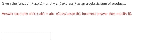Given the function F(a,b,c) = a (b' + c), ) express F as an algebraic sum of products.
Answer example: a'b'c + ab'c + abc (Copy/paste this incorrect answer then modify it).
