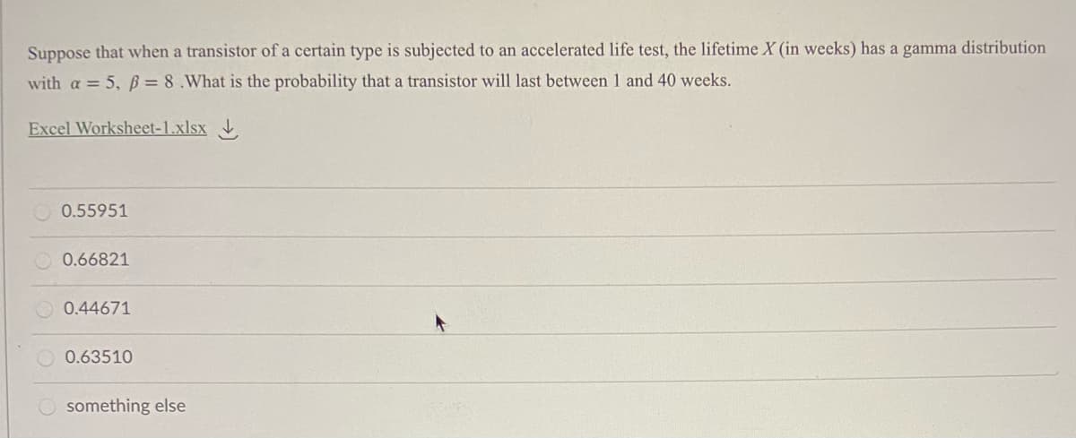 Suppose that when a transistor of a certain type is subjected to an accelerated life test, the lifetime X (in weeks) has a gamma distribution
with a = 5, B = 8.What is the probability that a transistor will last between 1 and 40 weeks.
Excel Worksheet-1.xlsx
0.55951
O 0.66821
0.44671
0.63510
something else
