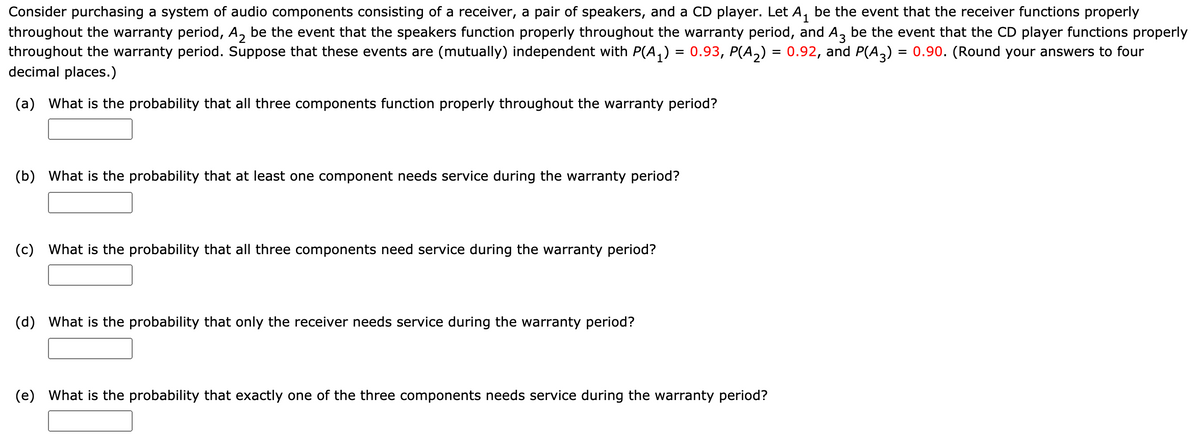 Consider purchasing a system of audio components consisting of a receiver, a pair of speakers, and a CD player. Let A, be the event that the receiver functions properly
throughout the warranty period, A, be the event that the speakers function properly throughout the warranty period, and A, be the event that the CD player functions properly
throughout the warranty period. Suppose that these events are (mutually) independent with P(A,) = 0.93, P(A,) = 0.92, and P(A,) = 0.90. (Round your answers to four
decimal places.)
%3D
(a) What is the probability that all three components function properly throughout the warranty period?
(b) What is the probability that at least one component needs service during the warranty period?
(c) What is the probability that all three components need service during the warranty period?
(d) What is the probability that only the receiver needs service during the warranty period?
(e) What is the probability that exactly one of the three components needs service during the warranty period?
