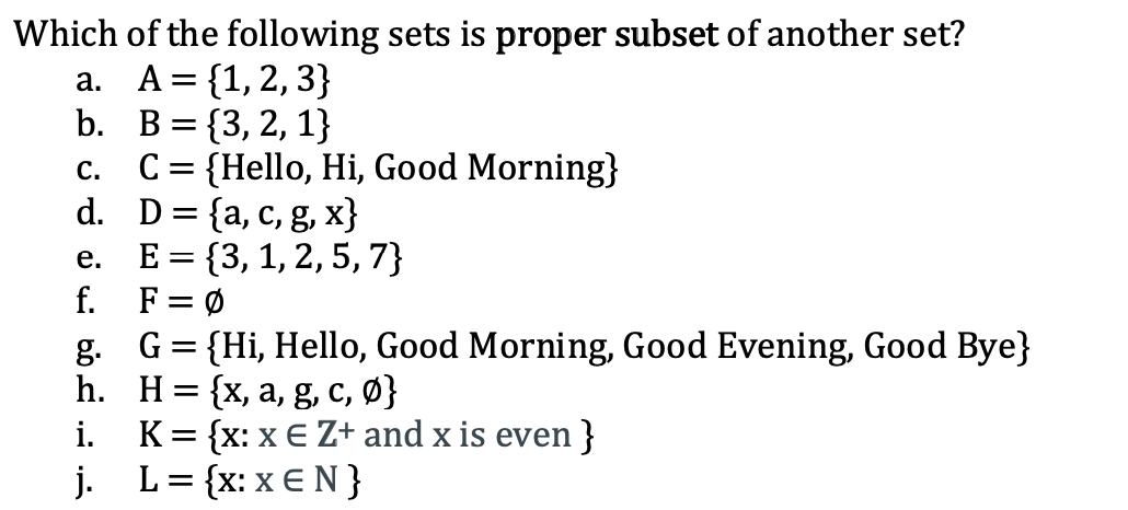 Which of the following sets is proper subset of another set?
a. A= {1,2, 3}
b. В %3D {3, 2, 1}
C = {Hello, Hi, Good Morning}
d. D={a, c, g, x}
E = {3, 1, 2, 5, 7}
F = Ø
g. G= {Hi, Hello, Good Morning, Good Evening, Good Bye}
h. Н%3D {x, а, g, с, Ф}
K= {x: x € Z+ and x is even }
j. L= {x: x € N }
С.
е.
f.
i.
