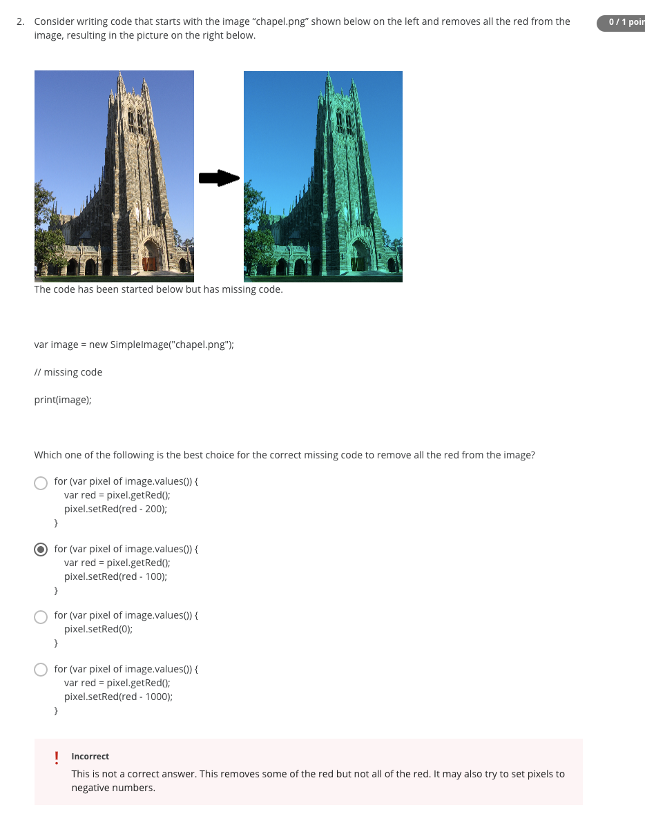 0/1 poir
2. Consider writing code that starts with the image "chapel.png" shown below on the left and removes all the red from the
image, resulting in the picture on the right below.
The code has been started below but has missing code.
var image = new Simplelmage("chapel.png");
// missing code
print(image);
Which one of the following is the best choice for the correct missing code to remove all the red from the image?
for (var pixel of image.values()) {
var red = pixel.getRed()3B
pixel.setRed(red - 200);
}
O for (var pixel of image.values()) {
var red = pixel.getRed();
pixel.setRed(red - 100);
O for (var pixel of image.values()) {
pixel.setRed(0);
for (var pixel of image.values()) {
var red = pixel.getRed();
pixel.setRed(red - 1000);
}
I Incorrect
This is not a correct answer. This removes some of the red but not all of the red. It may also try to set pixels to
negative numbers.
