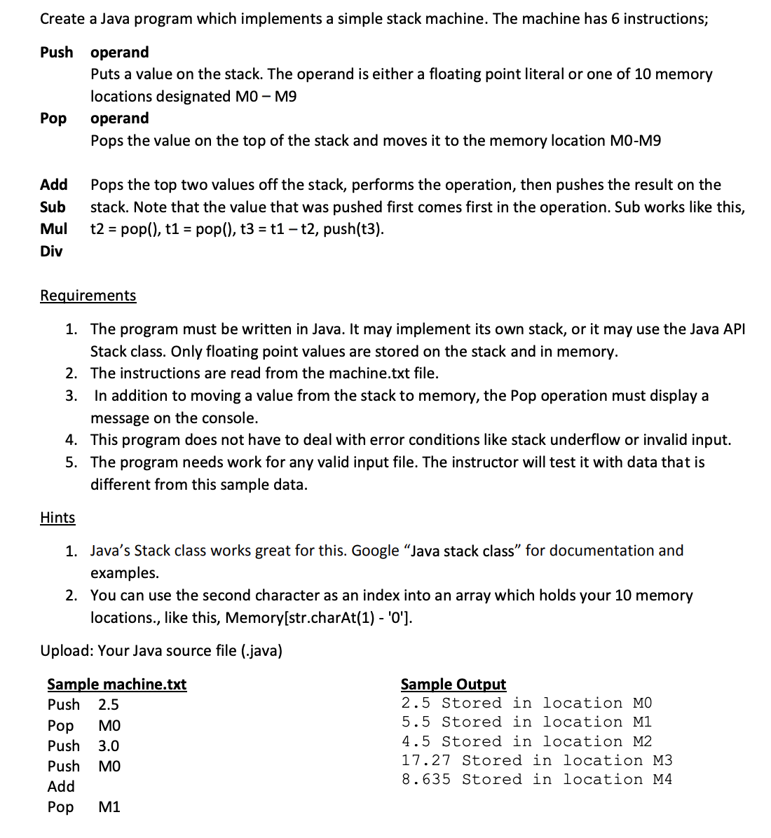 Create a Java program which implements a simple stack machine. The machine has 6 instructions;
Push operand
Puts a value on the stack. The operand is either a floating point literal or one of 10 memory
locations designated MO – M9
Pop
operand
Pops the value on the top of the stack and moves it to the memory location MO-M9
Add
Pops the top two values off the stack, performs the operation, then pushes the result on the
stack. Note that the value that was pushed first comes first in the operation. Sub works like this,
t2 = pop(), t1 = pop(), t3 = t1 – t2, push(t3).
Sub
Mul
Div
Requirements
1. The program must be written in Java. It may implement its own stack, or it may use the Java API
Stack class. Only floating point values are stored on the stack and in memory.
2. The instructions are read from the machine.txt file.
3.
In addition to moving a value from the stack to memory, the Pop operation must display a
message on the console.
4. This program does not have to deal with error conditions like stack underflow or invalid input.
5. The program needs work for any valid input file. The instructor will test it with data that is
different from this sample data.
Hints
1. Java's Stack class works great for this. Google "Java stack class" for documentation and
examples.
2. You can use the second character as an index into an array which holds your 10 memory
locations., like this, Memory[str.charAt(1) - '0'].
Upload: Your Java source file (.java)
Sample machine.txt
Sample Output
Push
2.5
2.5 Stored in location MO
Рop
MO
5.5 Stored in location M1
Push
3.0
4.5 Stored in location M2
17.27 Stored in location M3
Push
MO
8.635 Stored in location M4
Add
Рор
M1
