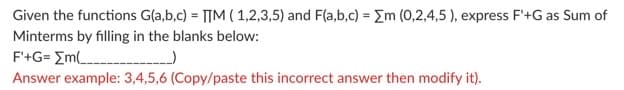 Given the functions G(a,b,c) = T[M ( 1,2,3,5) and F(a,b,c) = Em (0,2,4,5 ), express F'+G as Sum of
Minterms by filling in the blanks below:
F'+G= Em
Answer example: 3,4,5,6 (Copy/paste this incorrect answer then modify it).
