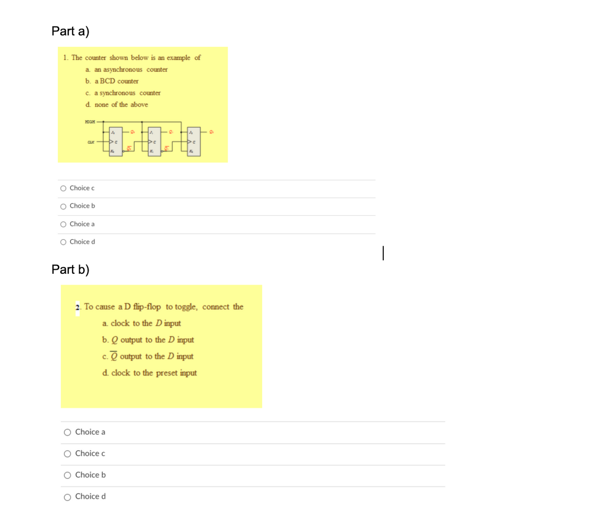 Part a)
1. The counter shown below is an example of
a. an asynchronous counter
b. a BCD counter
c. a synchronous counter
d none of the above
HIGH +
O Choice c
O Choice b
O Choice a
O Choice d
Part b)
2. To cause a D flip-flop to toggle, connect the
a. clock to the D input
b. Q output to the D input
c. Q output to the D input
d. clock to the preset input
O Choice a
O Choice c
O Choice b
O Choice d
