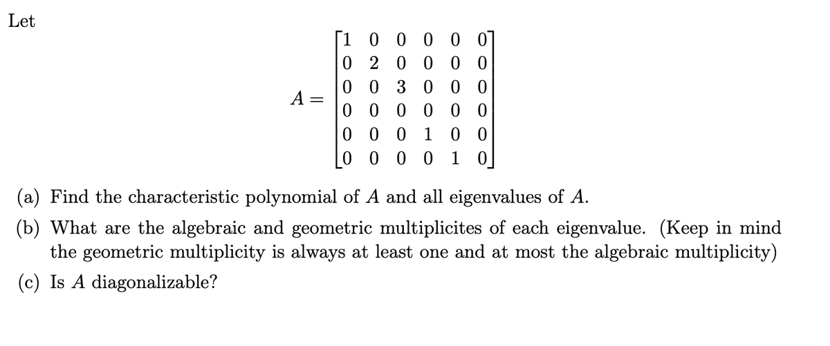 Let
[1 00000
A
0 20000
00 3000
000000
0 0 0 1 0 0
0000 10
(a) Find the characteristic polynomial of A and all eigenvalues of A.
(b) What are the algebraic and geometric multiplicites of each eigenvalue. (Keep in mind
the geometric multiplicity is always at least one and at most the algebraic multiplicity)
(c) Is A diagonalizable?