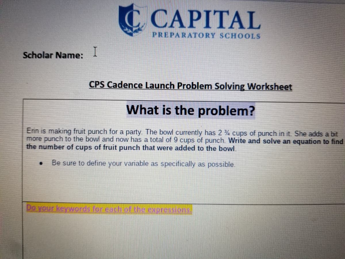 C CAPITAL
PREPARATORY SCHOOLS
Scholar Name:
I
CPS Cadence Launch Problem Solving Worksheet
What is the problem?
Erin is making fruit punch for a party. The bowl currently has 2 4 cups of punch in it. She adds a bit
more punch to the bowl and now has a total of 9 cups of punch. Write and solve an equation to find
the number of cups of fruit punch that were added to the bowl.
Be sure to define your variable as specifically as possible.
Do your keywords for each of the expressions.
