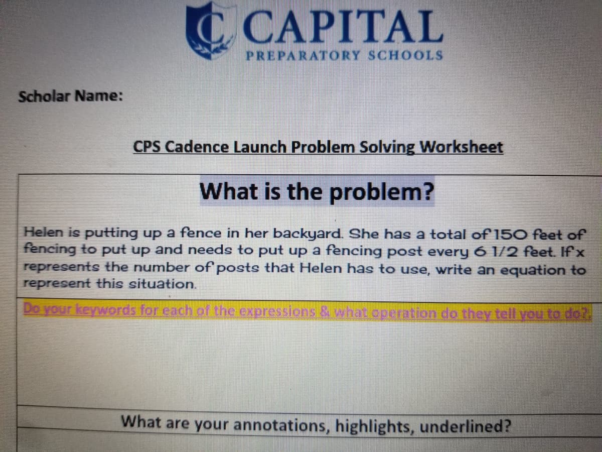 C CAPITAL
PREPARATORY SCHOOLS
Scholar Name:
CPS Cadence Launch Problem Solving Worksheet
What is the problem?
Helen is putting up a fer
fencing to put up and needs to put up a fencing post every 6 1/2 feet. Ifx
represents the number of posts that Helen has to use, write an equation to
represent this situation.
ce in her backyard. She has a total of 150 feet of
Do your keywords for each of the expressions & what operation do they tell you to do?.
What are your annotations, highlights, underlined?
