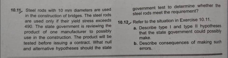 government test to determine whether the
steel rods meet the requirement?
10.11. Steel rods with 10 mm diameters are used
in the construction of bridges. The steel rods
are used only if their yield stress exceeds
490. The state government is reviewing the
product of one manufacturer to possibly
use in the construction. The product will be
tested before issuing a contract. What null
and alternative hypotheses should the state
10.12, Refer to the situation in Exercise 10.11.
a. Describe type I and type II hypotheses
that the state government could possibly
make.
b. Describe consequences of making such
errors.
