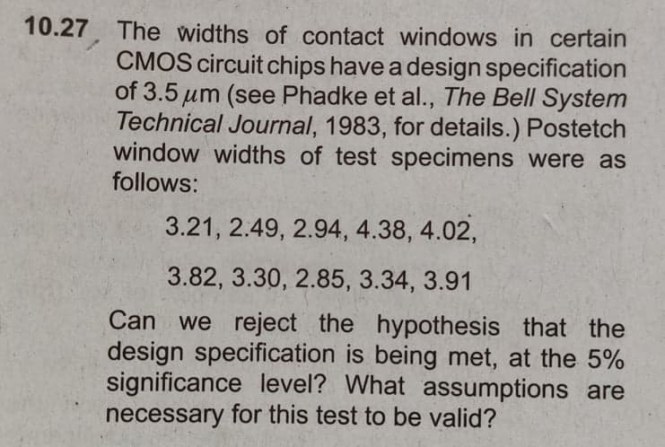 10.27. The widths of contact windows in certain
CMOS circuit chips have a design specification
of 3.5 um (see Phadke et al., The Bell System
Technical Journal, 1983, for details.) Postetch
window widths of test specimens were as
follows:
3.21, 2.49, 2.94, 4.38, 4.02,
3.82, 3.30, 2.85, 3.34, 3.91
Can we reject the hypothesis that the
design specification is being met, at the 5%
significance level? What assumptions are
necessary for this test to be valid?
