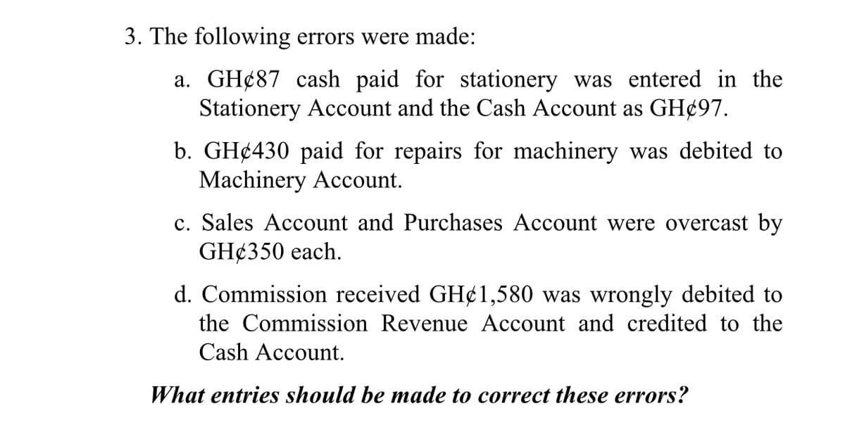 3. The following errors were made:
a. GH¢87 cash paid for stationery was entered in the
Stationery Account and the Cash Account as GH¢97.
b. GH¢430 paid for repairs for machinery was debited to
Machinery Account.
c. Sales Account and Purchases Account were overcast by
GH¢350 each.
d. Commission received GH¢1,580 was wrongly debited to
the Commission Revenue Account and credited to the
Cash Account.
What entries should be made to correct these errors?
