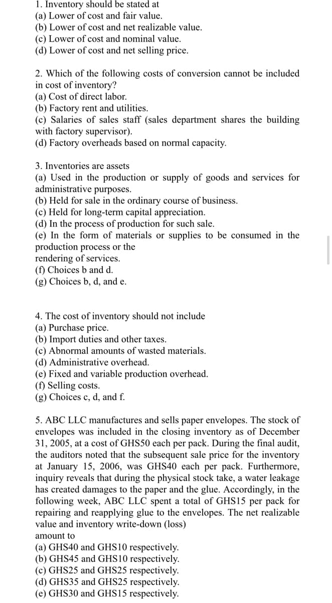 1. Inventory should be stated at
(a) Lower of cost and fair value.
(b) Lower of cost and net realizable value.
(c) Lower of cost and nominal value.
(d) Lower of cost and net selling price.
2. Which of the following costs of conversion cannot be included
in cost of inventory?
(a) Cost of direct labor.
(b) Factory rent and utilities.
(c) Salaries of sales staff (sales department shares the building
with factory supervisor).
(d) Factory overheads based on normal capacity.
3. Inventories are assets
(a) Used in the production or supply of goods and services for
administrative purposes.
(b) Held for sale in the ordinary course of business.
(c) Held for long-term capital appreciation.
(d) In the process of production for such sale.
(e) In the form of materials or supplies to be consumed in the
production process or the
rendering of services.
(f) Choices b and d.
(g) Choices b, d, and e.
4. The cost of inventory should not include
(a) Purchase price.
(b) Import duties and other taxes.
(c) Abnormal amounts of wasted materials.
(d) Administrative overhead.
(e) Fixed and variable production overhead.
(f) Selling costs.
(g) Choices c, d, and f.
5. ABC LLC manufactures and sells paper envelopes. The stock of
envelopes was included in the closing inventory as of December
31, 2005, at a cost of GHS50 each per pack. During the final audit,
the auditors noted that the subsequent sale price for the inventory
at January 15, 2006, was GHS40 each per pack. Furthermore,
inquiry reveals that during the physical stock take, a water leakage
has created damages to the paper and the glue. Accordingly, in the
following week, ABC LLC spent a total of GHS15 per pack for
repairing and reapplying glue to the envelopes. The net realizable
value and inventory write-down (loss)
amount to
(a) GHS40 and GHS10 respectively.
(b) GHS45 and GHS10 respectively.
(c) GHS25 and GHS25 respectively.
(d) GHS35 and GHS25 respectively.
(e) GHS30 and GHS15 respectively.
