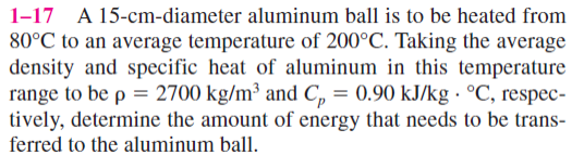 1-17 A 15-cm-diameter aluminum ball is to be heated from
80°C to an average temperature of 200°C. Taking the average
density and specific heat of aluminum in this temperature
range to be p = 2700 kg/m³ and C₂ = 0.90 kJ/kg °C, respec-
tively, determine the amount of energy that needs to be trans-
ferred to the aluminum ball.