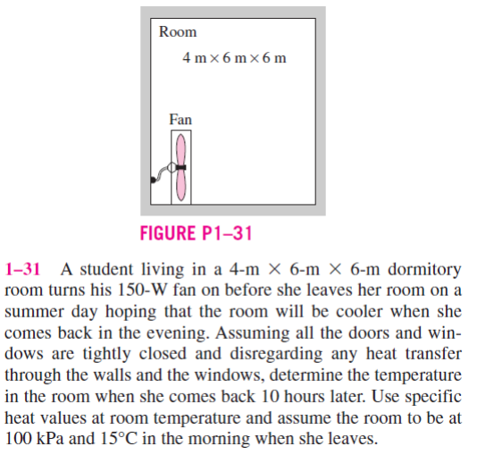 Room
4 mx 6 mx6m
Fan
FIGURE P1-31
A student living in a 4-m × 6-m X 6-m dormitory
room turns his 150-W fan on before she leaves her room on a
summer day hoping that the room will be cooler when she
comes back in the evening. Assuming all the doors and win-
dows are tightly closed and disregarding any heat transfer
through the walls and the windows, determine the temperature
in the room when she comes back 10 hours later. Use specific
heat values at room temperature and assume the room to be at
100 kPa and 15°C in the morning when she leaves.