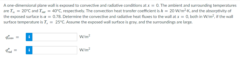 A one-dimensional plane wall is exposed to convective and radiative conditions at x = 0. The ambient and surrounding temperatures
are T = 20°C and Tsur = 40°C, respectively. The convection heat transfer coefficient is h = 20 W/m².K, and the absorptivity of
the exposed surface is a = 0.78. Determine the convective and radiative heat fluxes to the wall at x = 0, both in W/m², if the wall
surface temperature is T = 25°C. Assume the exposed wall surface is gray, and the surroundings are large.
q'conv
i
W/m²
=
grad =
i
W/m²