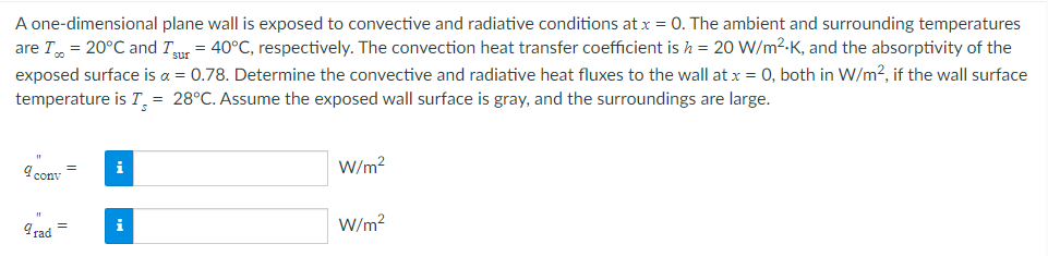 A one-dimensional plane wall is exposed to convective and radiative conditions at x = 0. The ambient and surrounding temperatures
are I = 20°C and Isur = 40°C, respectively. The convection heat transfer coefficient is h = 20 W/m².K, and the absorptivity of the
exposed surface is a = 0.78. Determine the convective and radiative heat fluxes to the wall at x = 0, both in W/m2, if the wall surface
temperature is I = 28°C. Assume the exposed wall surface is gray, and the surroundings are large.
=
9 conv
i
W/m²
9rad
i
W/m²