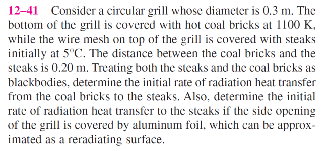 12-41 Consider a circular grill whose diameter is 0.3 m. The
bottom of the grill is covered with hot coal bricks at 1100 K,
while the wire mesh on top of the grill is covered with steaks
initially at 5°C. The distance between the coal bricks and the
steaks is 0.20 m. Treating both the steaks and the coal bricks as
blackbodies, determine the initial rate of radiation heat transfer
from the coal bricks to the steaks. Also, determine the initial
rate of radiation heat transfer to the steaks if the side opening
of the grill is covered by aluminum foil, which can be approx-
imated as a reradiating surface.