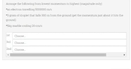 Arrange the following from lowest momentum to highest (magnitude only)
*an electron travelling 5000000 m/s
*3 gram of droplet that falls 300 m from the ground (get the momentum just about it hits the
ground)
*5kg marble rooling 20 cm/s
1st Choose...
3rd Choose
2nd Choose...